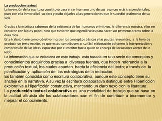 La producción textual.
La invención de la escritura constituyó para el ser humano uno de sus avances más trascendentales,
pues con ella inmortalizó su obra y pudo dejarles a las generaciones que le sucedió testimonio de su
vida.

Gracias a la escritura sabemos de la existencia de los humanos primitivos. A diferencia nuestra, ellos no
contaron con lápiz y papel, sino que tuvieron que ingeniárselas para hacer sus primeros trazos sobre la
dura roca.
Este trabajo tiene como objetivo mostrar los conceptos básicos y las pautas relevantes, a la hora de
producir un texto escrito, ya que estas contribuyen a su fácil elaboración así como la interpretación y
comprensión de las ideas expuestas por el escritor hacia quien se encarga de locuciones acerca de lo
leído.
La información que se relaciona en este trabajo esta basada en una serie de conceptos y
conocimientos adquiridos gracias a diversas fuentes, que hacen referencia a la
producción textual, los cuales apuntan hacia la eficiencia del texto; a través de la
planificación y aplicación de las estrategias de la redacción.
Es también conocida como escritura colaborativa, aunque este concepto tiene su
anclaje en la narrativa. A su vez la escritura colaborativa distingue entre Hiperficción
explorativa e Hiperficción constructiva, marcando un claro nexo con la literatura.
La producción textual colaborativa es una modalidad de trabajo que se basa en
la actitud altruista de los colaboradores con el fin de contribuir a incrementar y
mejorar el conocimiento.
 