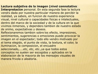 Lectura subjetiva de la imagen (nivel connotativo)
Interpretación personal. En esta segunda fase la lectura
vendrá dada por nuestra particular manera de percibir la
realidad, ya sabéis, en función de nuestra experiencia
visual, nivel cultural o capacidades físicas e intelectuales,
dentro del marco de la sociedad y de la cultura en la que
vivimos inmersos, y dependerá también de nuestro estado
de ánimo, expectativas y deseos.
Reflexionaremos también sobre los efecto, impresiónes,
sentimientos, sugerencias o emociónes puede provocar la
imagen en el espectador; todo ello vendrá motivado por
el tema elegido, el punto de vista, la textura, el color, la
iluminación, la composición, el encuadre
seleccionado,....etc, etc, etc.,ya que todos estos
conceptos no suelen ser escogidos y aplicados en la
elaboración de la mayoría de los mensajes visuales de
manera frívola o aleatoria.
 