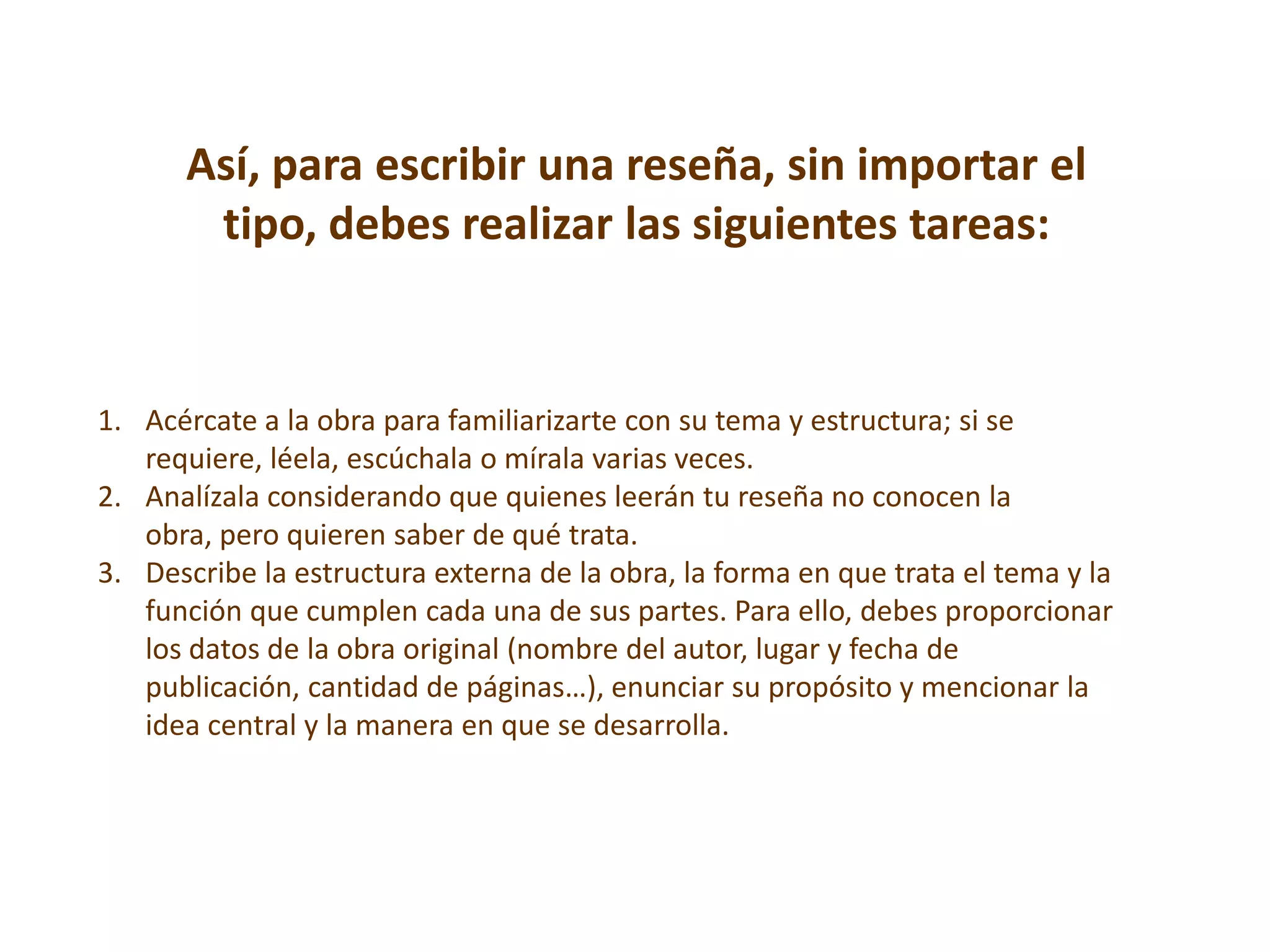 Así, para escribir una reseña, sin importar el
       tipo, debes realizar las siguientes tareas:


1. Acércate a la obra para familiarizarte con su tema y estructura; si se
   requiere, léela, escúchala o mírala varias veces.
2. Analízala considerando que quienes leerán tu reseña no conocen la
   obra, pero quieren saber de qué trata.
3. Describe la estructura externa de la obra, la forma en que trata el tema y la
   función que cumplen cada una de sus partes. Para ello, debes proporcionar
   los datos de la obra original (nombre del autor, lugar y fecha de
   publicación, cantidad de páginas…), enunciar su propósito y mencionar la
   idea central y la manera en que se desarrolla.
 