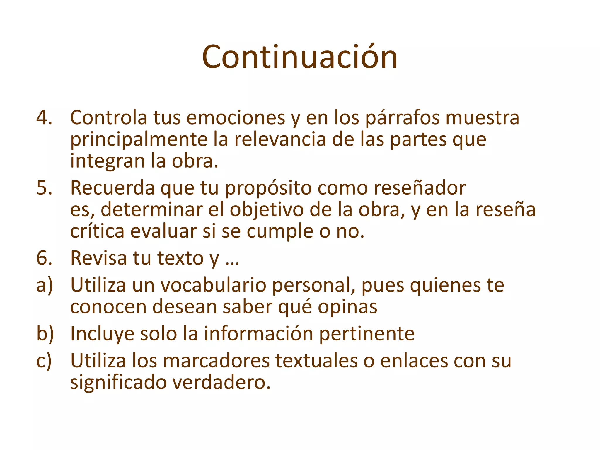 Continuación
4. Controla tus emociones y en los párrafos muestra
   principalmente la relevancia de las partes que
   integran la obra.
5. Recuerda que tu propósito como reseñador
   es, determinar el objetivo de la obra, y en la reseña
   crítica evaluar si se cumple o no.
6. Revisa tu texto y …
a) Utiliza un vocabulario personal, pues quienes te
   conocen desean saber qué opinas
b) Incluye solo la información pertinente
c) Utiliza los marcadores textuales o enlaces con su
   significado verdadero.
 