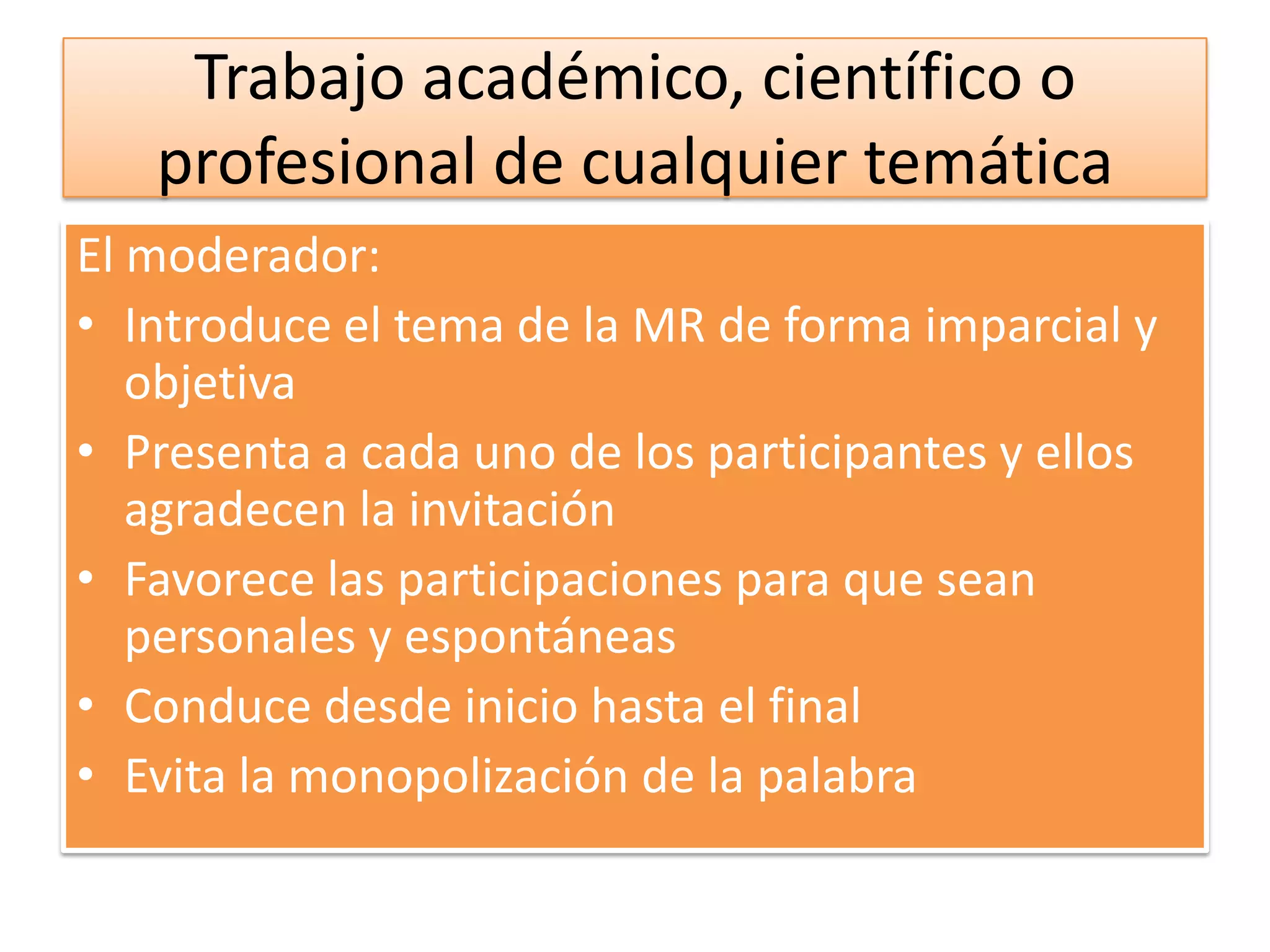 Trabajo académico, científico o
   profesional de cualquier temática
El moderador:
• Introduce el tema de la MR de forma imparcial y
   objetiva
• Presenta a cada uno de los participantes y ellos
   agradecen la invitación
• Favorece las participaciones para que sean
   personales y espontáneas
• Conduce desde inicio hasta el final
• Evita la monopolización de la palabra
 