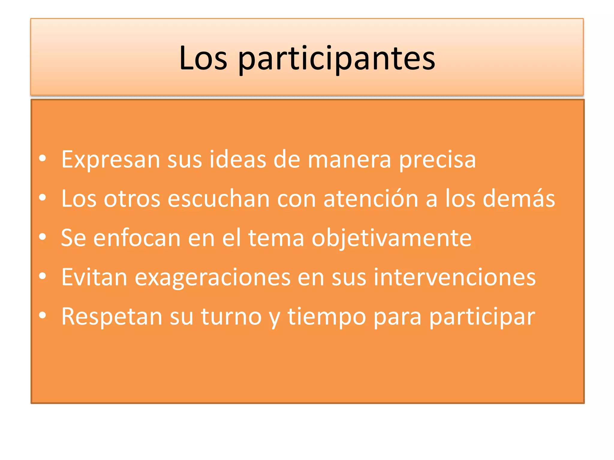 Los participantes

•   Expresan sus ideas de manera precisa
•   Los otros escuchan con atención a los demás
•   Se enfocan en el tema objetivamente
•   Evitan exageraciones en sus intervenciones
•   Respetan su turno y tiempo para participar
 