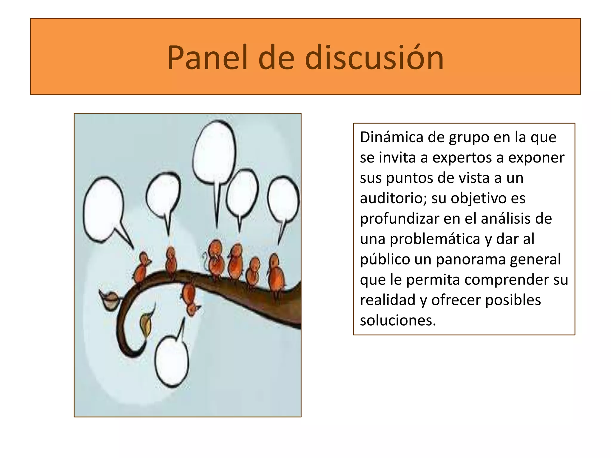 Panel de discusión
            Dinámica de grupo en la que
            se invita a expertos a exponer
            sus puntos de vista a un
            auditorio; su objetivo es
            profundizar en el análisis de
            una problemática y dar al
            público un panorama general
            que le permita comprender su
            realidad y ofrecer posibles
            soluciones.
 