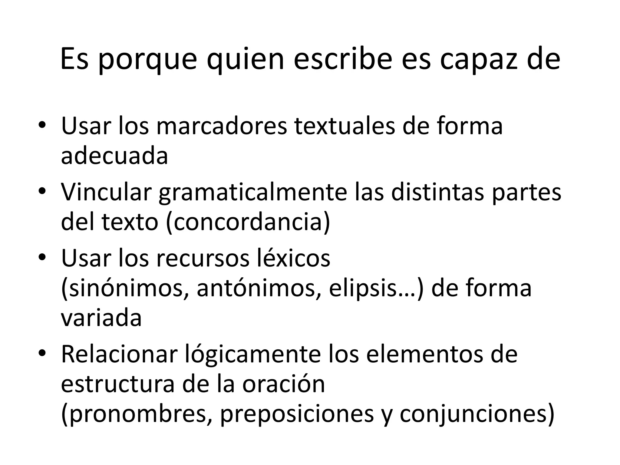 Es porque quien escribe es capaz de
• Usar los marcadores textuales de forma
  adecuada
• Vincular gramaticalmente las distintas partes
  del texto (concordancia)
• Usar los recursos léxicos
  (sinónimos, antónimos, elipsis…) de forma
  variada
• Relacionar lógicamente los elementos de
  estructura de la oración
  (pronombres, preposiciones y conjunciones)
 