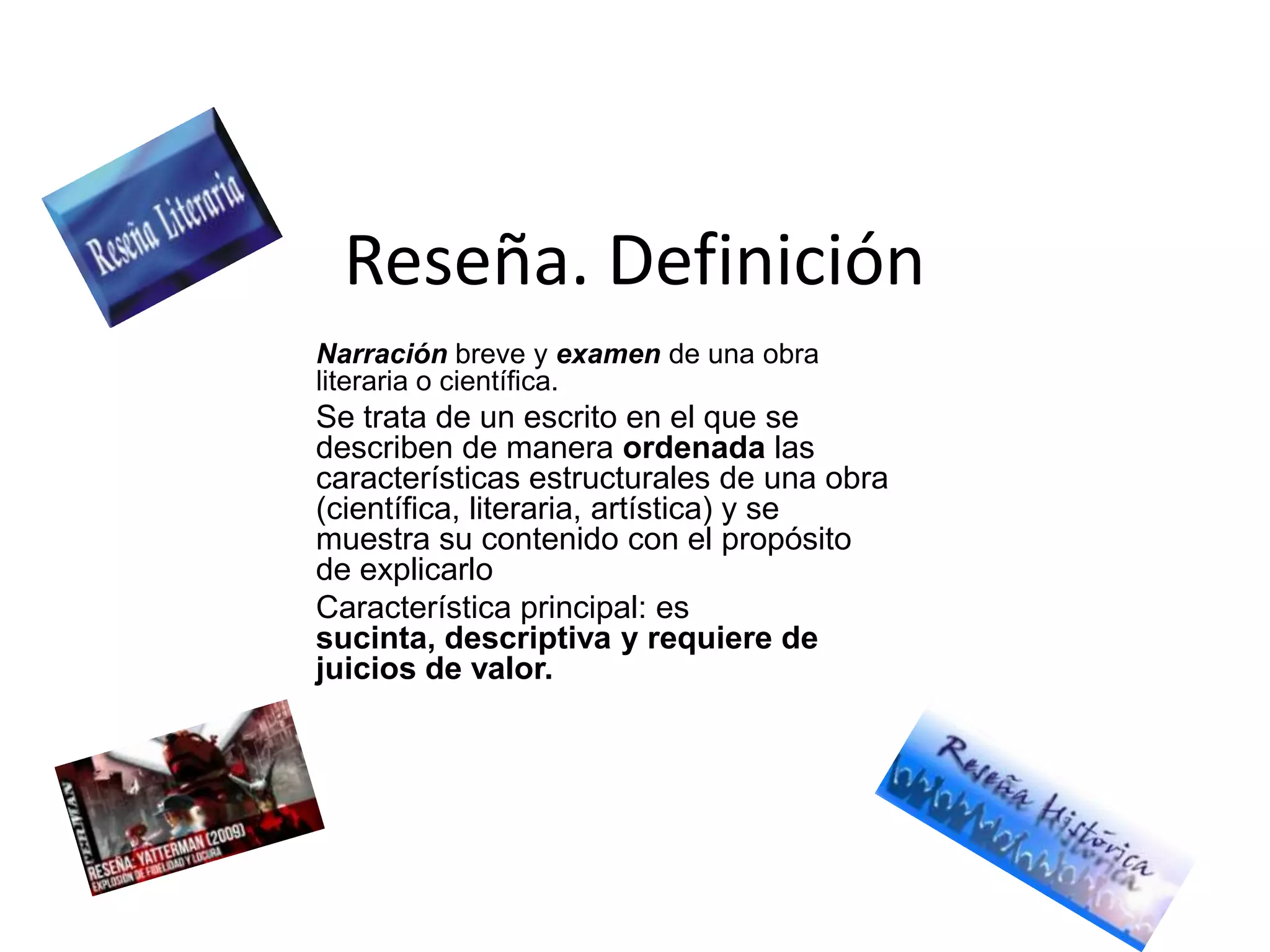 Reseña. Definición
Narración breve y examen de una obra
literaria o científica.
Se trata de un escrito en el que se
describen de manera ordenada las
características estructurales de una obra
(científica, literaria, artística) y se
muestra su contenido con el propósito
de explicarlo
Característica principal: es
sucinta, descriptiva y requiere de
juicios de valor.
 