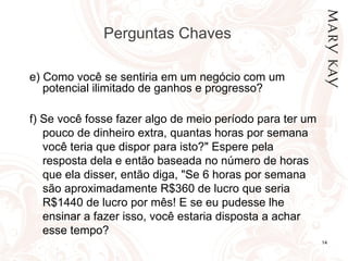 Perguntas Chaves

e) Como você se sentiria em um negócio com um
   potencial ilimitado de ganhos e progresso?

f) Se você fosse fazer algo de meio período para ter um
   pouco de dinheiro extra, quantas horas por semana
   você teria que dispor para isto?" Espere pela
   resposta dela e então baseada no número de horas
   que ela disser, então diga, "Se 6 horas por semana
   são aproximadamente R$360 de lucro que seria
   R$1440 de lucro por mês! E se eu pudesse lhe
   ensinar a fazer isso, você estaria disposta a achar
   esse tempo?
                                                          14
 