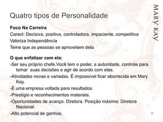 Quatro tipos de Personalidade
Foco Na Carreira
Caract: Decisiva, positiva, controladora, impaciente, competitiva
Valoriza Independência
Teme que as pessoas se aproveitem dela

O que enfatizar com ela:
-Ser seu próprio chefe.Você tem o poder, a autoridade, controle para
   tomar suas decisões e agir de acordo com elas.
-Atividades novas e variadas. É impossível ficar aborrecida em Mary
   Kay.
-É uma empresa voltada para resultados.
-Prestígio e reconhecimentos materiais.
-Oportunidades de avanço. Diretora. Posição máxima: Diretora
   Nacional.
-Alto potencial de ganhos.                                             17
 