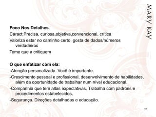 Foco Nos Detalhes
Caract:Precisa, curiosa,objetiva,convencional, crítica
Valoriza estar no caminho certo, gosta de dados/números
   verdadeiros
Teme que a critiquem

O que enfatizar com ela:
-Atenção personalizada. Você é importante.
-Crescimento pessoal e profissional, desenvolvimento de habilidades,
   além da oportunidade de trabalhar num nível educacional.
-Companhia que tem altas expectativas. Trabalha com padrões e
   procedimentos estabelecidos.
-Segurança. Direções detalhadas e educação.
                                                                       19
 
