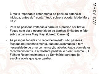 É muito importante estar atenta ao perfil da potencial
  iniciada, antes de “ contar” tudo sobre a oportunidade Mary
  Kay”.
- Para as pessoas voltadas à carreira é preciso ser breve.
  Foque com ela a oportunidade de ganhos ilimitados e fale
  sobre a carreira Mary Kay. (Livreto Carreira)
- As pessoas focadas no reconhecimento, são pessoas
  focadas no reconhecimento, são entusiasmadas e tem
  necessidade de uma comunicação aberta, foque com ela os
  reconhecimentos, a atmosfera positiva, e o entusiasmo. (O
  Folheto Reconhecimentos do Seminário para que já
  escolha a jóia que quer ganhar)


                                                                21
 