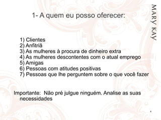 1- A quem eu posso oferecer:


  1) Clientes
  2) Anfitriã
  3) As mulheres à procura de dinheiro extra
  4) As mulheres descontentes com o atual emprego
  5) Amigas
  6) Pessoas com atitudes positivas
  7) Pessoas que lhe perguntem sobre o que você fazer


Importante: Não pré julgue ninguém. Analise as suas
  necessidades

                                                        4
 