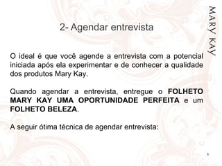 2- Agendar entrevista

O ideal é que você agende a entrevista com a potencial
iniciada após ela experimentar e de conhecer a qualidade
dos produtos Mary Kay.

Quando agendar a entrevista, entregue o FOLHETO
MARY KAY UMA OPORTUNIDADE PERFEITA e um
FOLHETO BELEZA.

A seguir ótima técnica de agendar entrevista:


          20/07/12                                         5
 