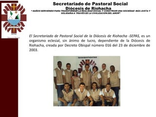 El Secretariado de Pastoral Social de la Diócesis de Riohacha -SEPAS, es un
organismo eclesial, sin ánimo de lucro, dependiente de la Diócesis de
Riohacha, creada por Decreto Obispal número 016 del 23 de diciembre de
2003.
 