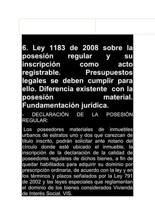 Para defender la posesión, el poseedor tiene: Las acciones
posesorias y los interdictos.
6. Ley 1183 de 2008 sobre la
posesión regular y su
inscripción como acto
registrable. Presupuestos
legales se deben cumplir para
ello. Diferencia existente con la
posesión material.
Fundamentación jurídica.
- DECLARACIÓN DE LA POSESIÓN
REGULAR:
Los poseedores materiales de inmuebles
urbanos de estratos uno y dos que carezcan de
título inscrito, podrán solicitar ante notario del
círculo donde esté ubicado el inmueble, la
inscripción de la declaración de la calidad de
poseedores regulares de dichos bienes, a fin de
quedar habilitados para adquirir su dominio por
prescripción ordinaria, de acuerdo con la ley y en
los términos y plazos señalados por la Ley 791
de 2002 y las leyes especiales que reglamentan
el dominio de los bienes considerados Vivienda
de Interés Social, VIS.
 