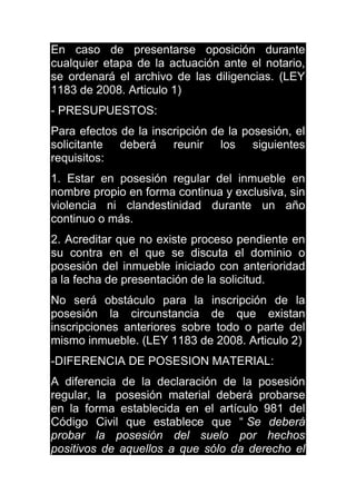En caso de presentarse oposición durante
cualquier etapa de la actuación ante el notario,
se ordenará el archivo de las diligencias. (LEY
1183 de 2008. Articulo 1)
- PRESUPUESTOS:
Para efectos de la inscripción de la posesión, el
solicitante deberá reunir los siguientes
requisitos:
1. Estar en posesión regular del inmueble en
nombre propio en forma continua y exclusiva, sin
violencia ni clandestinidad durante un año
continuo o más.
2. Acreditar que no existe proceso pendiente en
su contra en el que se discuta el dominio o
posesión del inmueble iniciado con anterioridad
a la fecha de presentación de la solicitud.
No será obstáculo para la inscripción de la
posesión la circunstancia de que existan
inscripciones anteriores sobre todo o parte del
mismo inmueble. (LEY 1183 de 2008. Articulo 2)
-DIFERENCIA DE POSESION MATERIAL:
A diferencia de la declaración de la posesión
regular, la posesión material deberá probarse
en la forma establecida en el artículo 981 del
Código Civil que establece que “ Se deberá
probar la posesión del suelo por hechos
positivos de aquellos a que sólo da derecho el
 