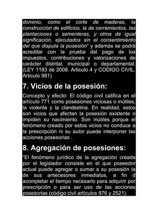 dominio, como el corte de maderas, la
construcción de edificios, la de cerramientos, las
plantaciones o sementeras, y otros de igual
significación, ejecutados sin el consentimiento
del que disputa la posesión” y además se podrá
acreditar con la prueba del pago de los
impuestos, contribuciones y valorizaciones de
carácter distrital, municipal o departamental.
(LEY 1183 de 2008. Articulo 4 y CODIGO CIVIL.
Articulo 981)
7. Vicios de la posesión:
Concepto y efecto: El código civil califica en el
artículo 771 como posesiones viciosas o inútiles,
la violenta y la clandestina. En realidad, estos
son vicios que afectan la posesión existente o
impiden su nacimiento. Son inútiles porque el
fenómeno creado por estos vicios no conduce a
la prescripción ni su autor puede interponer las
acciones posesorias .
8. Agregación de posesiones:
“El fenómeno jurídico de la agregación creada
por el legislador consiste en el que poseedor
actual puede agregar o sumar a su posesión la
de sus antecesores inmediatos, a fin d
acompletar el tiempo necesario para adquirir por
prescripción o para ser uso de las acciones
posesorias (código civil artículos 976 y 2521).
 
