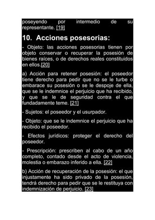 poseyendo por intermedio de su
representante. [19]
10. Acciones posesorias:
- Objeto: las acciones posesorias tienen por
objeto conservar o recuperar la posesión de
bienes raíces, o de derechos reales constituidos
en ellos.[20]
a) Acción para retener posesión: el poseedor
tiene derecho para pedir que no se le turbe o
embarace su posesión o se le despoje de ella,
que se le indemnice el perjuicio que ha recibido,
y que se le de seguridad contra el que
fundadamente teme. [21]
- Sujetos: el poseedor y el usurpador.
- Objeto: que se le indemnice el perjuicio que ha
recibido el poseedor.
- Efectos jurídicos: proteger el derecho del
poseedor.
- Prescripción: prescriben al cabo de un año
completo, contado desde el acto de violencia,
molestia o embarazo inferido a ella. [22]
b) Acción de recuperación de la posesión: el que
injustamente ha sido privado de la posesión,
tendrá derecho para pedir que se le restituya con
indemnización de perjuicio. [23]
 
