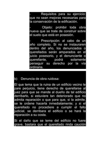 - Requisitos para su ejercicio:
que no sean mejoras necesarias para
la conservación de la edificación.
- Objeto: prohibir toda obra
nueva que se trate de construir sobre
el suelo que está en posesión.
- Prescripción: al cabo de un
año completo. Si no se instauraren
dentro del año, los denunciados o
querellados serán amparados en el
juicio posesorio, y el denunciante o
querellante, podrá solamente
perseguir su derecho por la vía
ordinaria.
b) Denuncia de obra ruidosa:
El que tema que la ruina de un edificio vecino le
pare perjuicio, tiene derecho de querellarse al
juez para que se mande al dueño de tal edificio
derribarlo, si estuviere tan deteriorado que no
admita reparación o que para que, si la admite,
se le ordene hacerla inmediatamente; y si el
querellado no procediere a cumplir el fallo
judicial, se derribara el edificio o se hará la
reparación a su costa.
Si el daño que se teme del edificio no fuere
grave, bastara que el querellado rinda caución
 