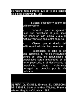 de resarcir todo perjuicio que por el mal estado
del edifico sobrevenga. [24]
- Sujetos: poseedor y dueño del
edificio vecino.
- Requisitos para su ejercicio:
tiene que querellarse al juez, tiene
que haber un fallo judicial y que el
edificio vecino se encuentre en ruina.
- Objeto: que el dueño del
edificio vecino lo derribe o lo repare.
- Prescripción: al cabo de un
año completo. Si no se instauraren
dentro del año, los denunciados o
querellados serán amparados en el
juicio posesorio, y el denunciante o
querellante, podrá solamente
perseguir su derecho por la vía
ordinaria.
[1] PEÑA QUIÑONES, Ernesto. EL DERECHO
DE BIENES. Librería jurídica Wilches. Primera
edición. Bogotá – Colombia. 1995.
 