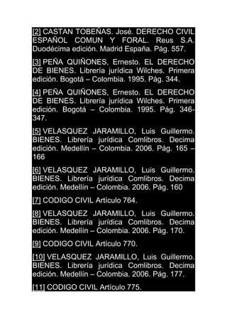 [2] CASTAN TOBEÑAS. José. DERECHO CIVIL
ESPAÑOL COMUN Y FORAL. Reus S.A.
Duodécima edición. Madrid España. Pág. 557.
[3] PEÑA QUIÑONES, Ernesto. EL DERECHO
DE BIENES. Librería jurídica Wilches. Primera
edición. Bogotá – Colombia. 1995. Pág. 344.
[4] PEÑA QUIÑONES, Ernesto. EL DERECHO
DE BIENES. Librería jurídica Wilches. Primera
edición. Bogotá – Colombia. 1995. Pág. 346-
347.
[5] VELASQUEZ JARAMILLO, Luis Guillermo.
BIENES. Librería jurídica Comlibros. Decima
edición. Medellín – Colombia. 2006. Pág. 165 –
166
[6] VELASQUEZ JARAMILLO, Luis Guillermo.
BIENES. Librería jurídica Comlibros. Decima
edición. Medellín – Colombia. 2006. Pág. 160
[7] CODIGO CIVIL Artículo 764.
[8] VELASQUEZ JARAMILLO, Luis Guillermo.
BIENES. Librería jurídica Comlibros. Decima
edición. Medellín – Colombia. 2006. Pág. 170.
[9] CODIGO CIVIL Artículo 770.
[10] VELASQUEZ JARAMILLO, Luis Guillermo.
BIENES. Librería jurídica Comlibros. Decima
edición. Medellín – Colombia. 2006. Pág. 177.
[11] CODIGO CIVIL Artículo 775.
 