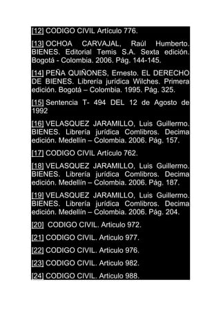 [12] CODIGO CIVIL Artículo 776.
[13] OCHOA CARVAJAL, Raúl Humberto.
BIENES. Editorial Temis S.A. Sexta edición.
Bogotá - Colombia. 2006. Pág. 144-145.
[14] PEÑA QUIÑONES, Ernesto. EL DERECHO
DE BIENES. Librería jurídica Wilches. Primera
edición. Bogotá – Colombia. 1995. Pág. 325.
[15] Sentencia T- 494 DEL 12 de Agosto de
1992
[16] VELASQUEZ JARAMILLO, Luis Guillermo.
BIENES. Librería jurídica Comlibros. Decima
edición. Medellín – Colombia. 2006. Pág. 157.
[17] CODIGO CIVIL Artículo 762.
[18] VELASQUEZ JARAMILLO, Luis Guillermo.
BIENES. Librería jurídica Comlibros. Decima
edición. Medellín – Colombia. 2006. Pág. 187.
[19] VELASQUEZ JARAMILLO, Luis Guillermo.
BIENES. Librería jurídica Comlibros. Decima
edición. Medellín – Colombia. 2006. Pág. 204.
[20] CODIGO CIVIL. Articulo 972.
[21] CODIGO CIVIL. Articulo 977.
[22] CODIGO CIVIL. Articulo 976.
[23] CODIGO CIVIL. Articulo 982.
[24] CODIGO CIVIL. Articulo 988.
 