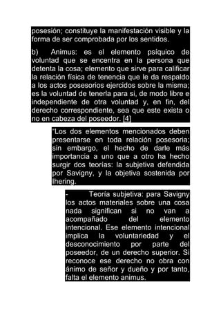 posesión; constituye la manifestación visible y la
forma de ser comprobada por los sentidos.
b) Animus: es el elemento psíquico de
voluntad que se encentra en la persona que
detenta la cosa; elemento que sirve para calificar
la relación física de tenencia que le da respaldo
a los actos posesorios ejercidos sobre la misma;
es la voluntad de tenerla para si, de modo libre e
independiente de otra voluntad y, en fin, del
derecho correspondiente, sea que este exista o
no en cabeza del poseedor. [4]
“Los dos elementos mencionados deben
presentarse en toda relación posesoria;
sin embargo, el hecho de darle más
importancia a uno que a otro ha hecho
surgir dos teorías: la subjetiva defendida
por Savigny, y la objetiva sostenida por
Ihering.
- Teoría subjetiva: para Savigny
los actos materiales sobre una cosa
nada significan si no van a
acompañado del elemento
intencional. Ese elemento intencional
implica la voluntariedad y el
desconocimiento por parte del
poseedor, de un derecho superior. Si
reconoce ese derecho no obra con
ánimo de señor y dueño y por tanto,
falta el elemento animus.
 