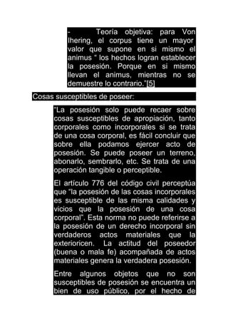 - Teoría objetiva: para Von
Ihering, el corpus tiene un mayor
valor que supone en si mismo el
animus “ los hechos logran establecer
la posesión. Porque en si mismo
llevan el animus, mientras no se
demuestre lo contrario.”[5]
Cosas susceptibles de poseer:
“La posesión solo puede recaer sobre
cosas susceptibles de apropiación, tanto
corporales como incorporales si se trata
de una cosa corporal, es fácil concluir que
sobre ella podamos ejercer acto de
posesión. Se puede poseer un terreno,
abonarlo, sembrarlo, etc. Se trata de una
operación tangible o perceptible.
El artículo 776 del código civil perceptúa
que “la posesión de las cosas incorporales
es susceptible de las misma calidades y
vicios que la posesión de una cosa
corporal”. Esta norma no puede referirse a
la posesión de un derecho incorporal sin
verdaderos actos materiales que la
exterioricen. La actitud del poseedor
(buena o mala fe) acompañada de actos
materiales genera la verdadera posesión.
Entre algunos objetos que no son
susceptibles de posesión se encuentra un
bien de uso público, por el hecho de
 