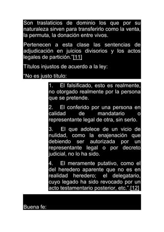 Son traslaticios de dominio los que por su
naturaleza sirven para transferirlo como la venta,
la permuta, la donación entre vivos.
Pertenecen a esta clase las sentencias de
adjudicación en juicios divisorios y los actos
legales de partición.”[11]
Títulos injustos de acuerdo a la ley:
“No es justo título:
1. El falsificado, esto es realmente,
no otorgado realmente por la persona
que se pretende.
2. El conferido por una persona en
calidad de mandatario o
representante legal de otra, sin serlo.
3. El que adolece de un vicio de
nulidad, como la enajenación que
debiendo ser autorizada por un
representante legal o por decreto
judicial, no lo ha sido.
4. El meramente putativo, como el
del heredero aparente que no es en
realidad heredero; el delegatario,
cuyo legado ha sido revocado por un
acto testamentario posterior, etc.”.[12]
Buena fe:
 