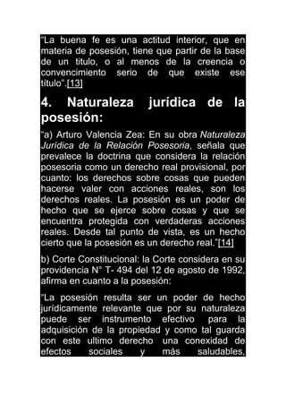 “La buena fe es una actitud interior, que en
materia de posesión, tiene que partir de la base
de un titulo, o al menos de la creencia o
convencimiento serio de que existe ese
título”.[13]
4. Naturaleza jurídica de la
posesión:
“a) Arturo Valencia Zea: En su obra Naturaleza
Jurídica de la Relación Posesoria, señala que
prevalece la doctrina que considera la relación
posesoria como un derecho real provisional, por
cuanto: los derechos sobre cosas que pueden
hacerse valer con acciones reales, son los
derechos reales. La posesión es un poder de
hecho que se ejerce sobre cosas y que se
encuentra protegida con verdaderas acciones
reales. Desde tal punto de vista, es un hecho
cierto que la posesión es un derecho real.”[14]
b) Corte Constitucional: la Corte considera en su
providencia N° T- 494 del 12 de agosto de 1992,
afirma en cuanto a la posesión:
“La posesión resulta ser un poder de hecho
jurídicamente relevante que por su naturaleza
puede ser instrumento efectivo para la
adquisición de la propiedad y como tal guarda
con este ultimo derecho una conexidad de
efectos sociales y más saludables,
 