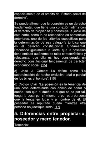 especialmente en el ámbito del Estado social de
derecho”.
Se puede afirmar que la posesión es un derecho
fundamental, que tiene una conexión intima con
el derecho de propiedad y constituye, a juicio de
esta corte, como lo ha reconocido en sentencias
anteriores, uno de los criterios específicos para
la determinación de esa categoría jurídica que
es el derecho constitucional fundamental.
Reconoce igualmente la Corte, que la posesión
tiene entidad autónoma de tales características y
relevancia, que ella es hoy considerada un
derecho constitucional fundamental de carácter
económico social. [15]
c) José J. Gómez: La define como “La
subordinación de hecho exclusiva total o parcial
de los bines al hombre”. [16]
d) Código Civil: “La posesión es la tenencia de
una cosa determinada con ánimo de señor o
dueño, sea que el dueño o el que se da por tal,
tenga la cosa por sí mismo, o por otra persona
que la tenga en lugar y a nombre de él. El
poseedor es reputado dueño mientras otra
persona no justifique serlo” [17]
5. Diferencias entre propietario,
poseedor y mero tenedor.
Tenencia:
 