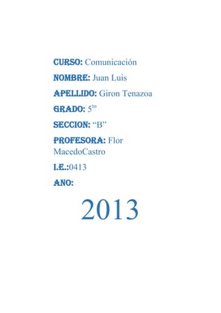 CURSO: Comunicación
NOMBRE: Juan Luis
APELLIDO: Giron Tenazoa
GRADO: 5to
SECCION: “B”
PROFESORA: Flor
MacedoCastro
I.E.:0413
ANO:

2013

 