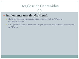 Desglose de Contenidos
 Implementa una tienda virtual.
 ¿Está mi empresa preparada para exportar online? Pasos y
recomendaciones
 Guía practica para el desarrollo de plataformas de Comercio Electrónico
en México.
 