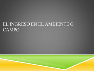 EL INGRESO EN EL AMBIENTE O
CAMPO.
 