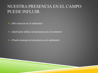 NUESTRA PRESENCIA EN EL CAMPO
PUEDE INFLUIR.
 ¿Me conocen en el ambiente?
 ¿Qué tanto influye mi presencia en el contexto?
 ¿Puedo manejar mi presencia en el ambiente?
 