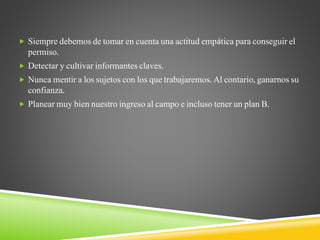  Siempre debemos de tomar en cuenta una actitud empática para conseguir el
permiso.
 Detectar y cultivar informantes claves.
 Nunca mentir a los sujetos con los que trabajaremos. Al contario, ganarnos su
confianza.
 Planear muy bien nuestro ingreso al campo e incluso tener un plan B.
 