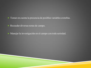  Tomar en cuenta la presencia de posibles variables extrañas.
 Recaudar diversas notas de campo.
 Manejar la investigación en el campo con toda seriedad.
 