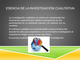 ESENCIA DE LA INVESTIGACIÓN CUALITATIVA
• La investigación cualitativa se enfoca en comprender los
fenómenos explorándolos desde la perspectiva de los
participantes en un ambiente natural y en relación con su
contexto.
• El enfoque cualitativo es recomendable cuando el tema del
estudio ha sido poco explorado o no se he hecho investigación al
respecto en ningún grupo social especifico.
• El proceso cualitativo inicia con la idea de investigación.
 