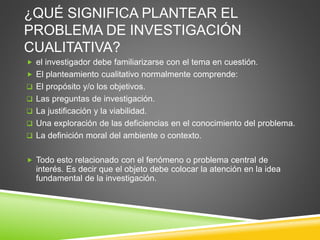 ¿QUÉ SIGNIFICA PLANTEAR EL
PROBLEMA DE INVESTIGACIÓN
CUALITATIVA?
 el investigador debe familiarizarse con el tema en cuestión.
 El planteamiento cualitativo normalmente comprende:
 El propósito y/o los objetivos.
 Las preguntas de investigación.
 La justificación y la viabilidad.
 Una exploración de las deficiencias en el conocimiento del problema.
 La definición moral del ambiente o contexto.
 Todo esto relacionado con el fenómeno o problema central de
interés. Es decir que el objeto debe colocar la atención en la idea
fundamental de la investigación.
 