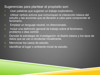 Sugerencias para plantear el propósito son:
1. Usar palabras que sugieran un trabajo exploratorio.
2. Utilizar verbos activos que comuniquen la interacción básica del
estudio y las acciones que se llevaran a cabo para comprender el
fenómeno.
3. Emplear un lenguaje neutral, no direccionado.
4. Incluir una definición general de trabajo sobre el fenómeno,
problema o idea central.
5. Denotar le estrategia de investigación: el diseño básico y los tipos de
datos que se van a recolectar inicialmente.
6. Mencionar los casos de estudio.
7. Identificar el lugar o ambiente inicial de estudio.
 