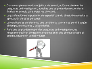  Como complemento a los objetivos de investigación se plantean las
preguntas de investigación, aquellas que se pretenden responder al
finalizar el estudio para lograr los objetivos.
 La justificación es importante, en especial cuando el estudio necesita la
aprobación de otras personas
 La viabilidad es un elemento que también se valora y se pondrá según
el tiempo, los recursos y capacidades.
 Para que se puedan responder preguntas de investigación, es
necesario elegir un contexto o ambiente en el que se lleve a cabo el
estudio, situarlo en tiempo y lugar.
 