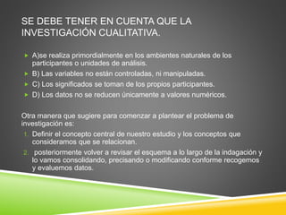 SE DEBE TENER EN CUENTA QUE LA
INVESTIGACIÓN CUALITATIVA.
 A)se realiza primordialmente en los ambientes naturales de los
participantes o unidades de análisis.
 B) Las variables no están controladas, ni manipuladas.
 C) Los significados se toman de los propios participantes.
 D) Los datos no se reducen únicamente a valores numéricos.
Otra manera que sugiere para comenzar a plantear el problema de
investigación es:
1. Definir el concepto central de nuestro estudio y los conceptos que
consideramos que se relacionan.
2. posteriormente volver a revisar el esquema a lo largo de la indagación y
lo vamos consolidando, precisando o modificando conforme recogemos
y evaluemos datos.
 