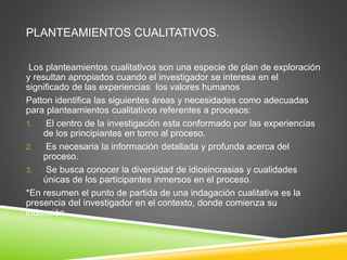 PLANTEAMIENTOS CUALITATIVOS.
Los planteamientos cualitativos son una especie de plan de exploración
y resultan apropiados cuando el investigador se interesa en el
significado de las experiencias los valores humanos
Patton identifica las siguientes áreas y necesidades como adecuadas
para planteamientos cualitativos referentes a procesos:
1. El centro de la investigación esta conformado por las experiencias
de los principiantes en torno al proceso.
2. Es necesaria la información detallada y profunda acerca del
proceso.
3. Se busca conocer la diversidad de idiosincrasias y cualidades
únicas de los participantes inmersos en el proceso.
*En resumen el punto de partida de una indagación cualitativa es la
presencia del investigador en el contexto, donde comienza su
inducción.
 