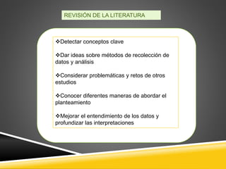 REVISIÓN DE LA LITERATURA
Es útil para:
Detectar conceptos clave
Dar ideas sobre métodos de recolección de
datos y análisis
Considerar problemáticas y retos de otros
estudios
Conocer diferentes maneras de abordar el
planteamiento
Mejorar el entendimiento de los datos y
profundizar las interpretaciones
 