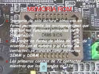 MEMORIA ROM “ memoria de solo lectura” almacena en forma permanente los microprogramas que realizan las funciones primarias de la computadora. Se provee en forma de oblea de chip, de acuerdo con el numero y al forma de contactos, se conocen como memorias SIMM y DIMM. Las primeras constan de 72 contactos, mientras que las segundas de 128 