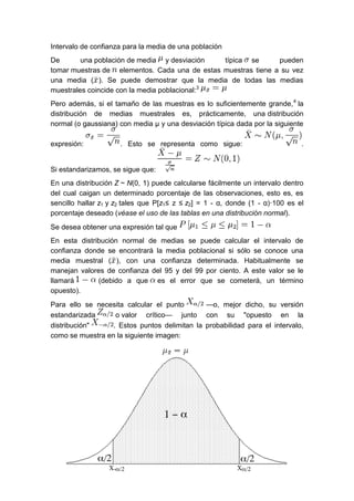 Intervalo de confianza para la media de una población
De una población de media y desviación típica se pueden
tomar muestras de elementos. Cada una de estas muestras tiene a su vez
una media ( ). Se puede demostrar que la media de todas las medias
muestrales coincide con la media poblacional:3
Pero además, si el tamaño de las muestras es lo suficientemente grande,4
la
distribución de medias muestrales es, prácticamente, una distribución
normal (o gaussiana) con media μ y una desviación típica dada por la siguiente
expresión: . Esto se representa como sigue: .
Si estandarizamos, se sigue que:
En una distribución Z ~ N(0, 1) puede calcularse fácilmente un intervalo dentro
del cual caigan un determinado porcentaje de las observaciones, esto es, es
sencillo hallar z1 y z2 tales que P[z1≤ z ≤ z2] = 1 - α, donde (1 - α)·100 es el
porcentaje deseado (véase el uso de las tablas en una distribución normal).
Se desea obtener una expresión tal que
En esta distribución normal de medias se puede calcular el intervalo de
confianza donde se encontrará la media poblacional si sólo se conoce una
media muestral ( ), con una confianza determinada. Habitualmente se
manejan valores de confianza del 95 y del 99 por ciento. A este valor se le
llamará (debido a que es el error que se cometerá, un término
opuesto).
Para ello se necesita calcular el punto —o, mejor dicho, su versión
estandarizada o valor crítico— junto con su "opuesto en la
distribución" . Estos puntos delimitan la probabilidad para el intervalo,
como se muestra en la siguiente imagen:
 