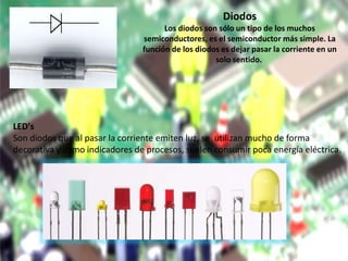Diodos
Los diodos son sólo un tipo de los muchos
semiconductores, es el semiconductor más simple. La
función de los diodos es dejar pasar la corriente en un
solo sentido.
LED's
Son diodos que al pasar la corriente emiten luz, se utilizan mucho de forma
decorativa y como indicadores de procesos, suelen consumir poca energía eléctrica.
 