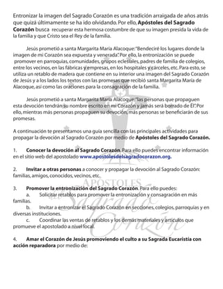 Entronizar la imagen del Sagrado Corazón es una tradición arraigada de años atrás
que quizá últimamente se ha ido olvidando. Por ello, Apóstoles del Sagrado
Corazón busca recuperar esta hermosa costumbre de que su imagen presida la vida de
la familia y que Cristo sea el Rey de la familia.

	      Jesús prometió a santa Margarita María Alacoque: “Bendeciré los lugares donde la
imagen de mi Corazón sea expuesta y venerada” Por ello, la entronización se puede
                                                   .
  promover en parroquias, comunidades, grupos eclesiales, padres de familia de colegios,
entre los vecinos, en las fábricas y empresas, en los hospitales y cárceles, etc. Para esto, se
utiliza un retablo de madera que contiene en su interior una imagen del Sagrado Corazón
de Jesús y a los lados los textos con las promesas que recibió santa Margarita María de
Alacoque, así como las oraciones para la consagración de la familia.

	      Jesús prometió a santa Margarita María Alacoque: “las personas que propaguen
esta devoción tendrán su nombre escrito en mi Corazón y jamás será borrado de Él” Por
                                                                                 .
ello, mientras más personas propaguen su devoción, más personas se beneficiarán de sus
promesas.

A continuación te presentamos una guía sencilla con las principales actividades para
propagar la devoción al Sagrado Corazón por medio de Apóstoles del Sagrado Corazón.

1.	    Conocer la devoción al Sagrado Corazón. Para ello puedes encontrar información
en el sitio web del apostolado www.apostolesdelsagradocorazon.org.

2.	   Invitar a otras personas a conocer y propagar la devoción al Sagrado Corazón:
familias, amigos, conocidos, vecinos, etc.

3.	   Promover la entronización del Sagrado Corazón. Para ello puedes:
	     a.	    Solicitar retablos para promover la entronización y consagración en más
familias.
	     b.	    Invitar a entronizar el Sagrado Corazón en secciones, colegios, parroquias y en
diversas instituciones.
	     c.	    Coordinar las ventas de retablos y los demás materiales y artículos que
promueve el apostolado a nivel local.

4.	  Amar el Corazón de Jesús promoviendo el culto a su Sagrada Eucaristía con
acción reparadora por medio de:

	
 