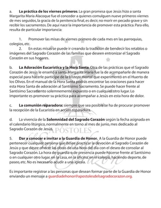 a.	    La práctica de los viernes primeros. La gran promesa que Jesús hizo a santa
Margarita María Alacoque fue el conceder a quienes comulguen nueve primeros viernes
de mes seguidos, la gracia de la penitencia final, es decir, no morir en pecado grave y sin
recibir los sacramentos. De aquí nace la importancia de promover esta práctica. Para ello,
resulta de particular importancia:
	
	      1.	    Promover las misas de viernes primero de cada mes en las parroquias,
colegios, etc.
	      2.	    En estas misas se puede ir creando la tradición de bendecir los retablos o
imágenes del Sagrado Corazón de las familias que deseen entronizar el Sagrado
Corazón en sus hogares.

b.	 La Adoración Eucarística y la Hora Santa. Otra de las prácticas que el Sagrado
Corazón de Jesús le enseñó a santa Margarita María fue la de acompañarle de manera
especial para hacerle partícipe de la tristeza mortal que experimentó en el Huerto de
los Olivos. En el manual de la Hora Santa podrás encontrar las oraciones para hacer
esta Hora Santa de adoración al Santísimo Sacramento. Se puede hacer frente al
Santísimo Sacramento solemnemente expuesto o en cualquier otro lugar. Lo
importante es promover su práctica para acompañar a Jesús en esta hora de dolor.

c.	   La comunión reparadora: siempre que sea posible se ha de procurar promover
la recepción de la Eucaristía en acción reparadora.

d.	    La vivencia de la Solemnidad del Sagrado Corazón según la fecha asignada en
el calendario litúrgico, normalmente en torno al mes de junio, mes dedicado al
Sagrado Corazón de Jesús.

5.	 Dar a conocer e invitar a la Guardia de Honor. A la Guardia de Honor puede
pertenecer cualquier persona que desee practicar la devoción al Sagrado Corazón de
Jesús y que desee ofrecer las obras de una hora del día con el deseo de consolar al
Sagrado Corazón. La hora de guardia o de presencia puede hacerse frente al Santísimo
o en cualquier otro lugar, en la casa, en la oficina, en el colegio, haciendo deporte, de
paseo, etc. No es necesario acudir a una iglesia.

Es importante registrar a las personas que desean formar parte de la Guardia de Honor
enviando un mensaje a guardiadehonor@apostolesdelsagradocorazon.org.
 