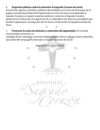 6.	 Organizar pláticas sobre la devoción al Sagrado Corazón de Jesús.
Encontrarás algunos subsidios y pláticas desarrolladas en la zona de descargas de la
página web del apostolado. Principalmente en el mes de junio, mes dedicado al
Sagrado Corazón, se sugiere organizar pláticas o novenes al Sagrado Corazón.
Igualmente te ofrecemos la sugerencia de un calendario con diversas actividades que
pueden organizarse a lo largo del año en torno a la devoción al Sagrado Corazón de
Jesús.

7.	 Promover la venta de artículos y materiales del apostolado. En la tienda
virtual podrás encontrar un
catálogo de los materiales como los retablos, folletos, libros y algunos otros materiales
que pretender propagar la devoción al Sagrado Corazón de Jesús.

                              ¡Que reines Corazón Divino!
 