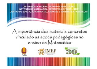 UNIVERSIDADE FEDERAL DO RIO GRANDE – FURG
       INSTITUTO DE MATEMÁTICA, ESTATÍSTICA E FÍSICA – IMEF
CENTRO DE EDUCAÇÃO AMBIENTAL, CIÊNCIAS E MATEMÁTICA - CEAMECIM




 A importância dos materiais concretos
  vinculado as ações pedagógicas no
         ensino de Matemática
 