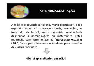 APRENDIZAGEM - AÇÃO


A médica e educadora italiana, Maria Montessori, após
experiências com crianças excepcionais, desenvoleu, no
início do século XX, vários materiais manipuláveis
destinados a aprendizagem da matemática. Estes
materiais, com forte ênfase na "percepção visual e
tátil", foram posteriormente estendidos para o ensino
de classes “normais”.


          Não há aprendizado sem ação!
 